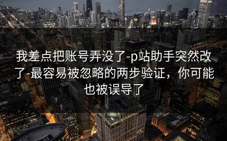 我差点把账号弄没了-p站助手突然改了-最容易被忽略的两步验证,你可能也被误导了