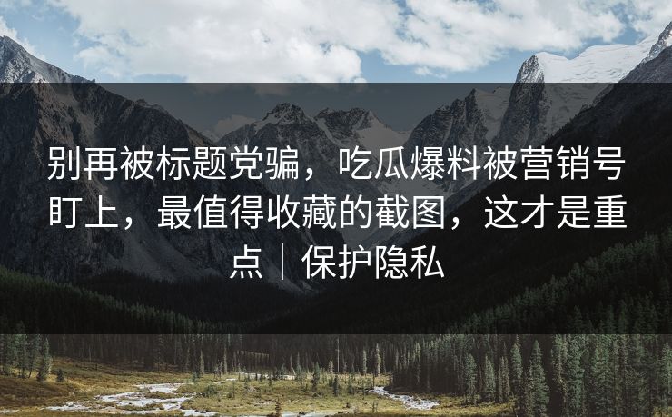 别再被标题党骗,吃瓜爆料被营销号盯上,最值得收藏的截图,这才是重点|保护隐私 别再被标题党骗,吃瓜爆料被营销号盯上,最值得收藏的截图,这才是重点|保护隐私