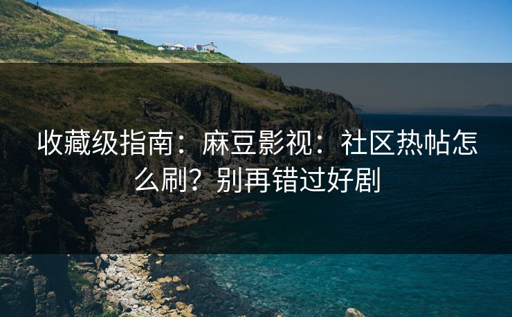 收藏级指南：麻豆影视：社区热帖怎么刷？别再错过好剧