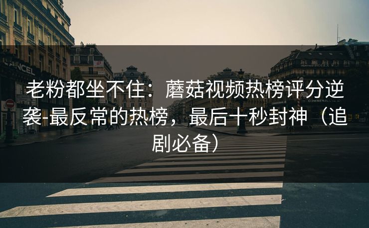 老粉都坐不住：蘑菇视频热榜评分逆袭-最反常的热榜，最后十秒封神（追剧必备）