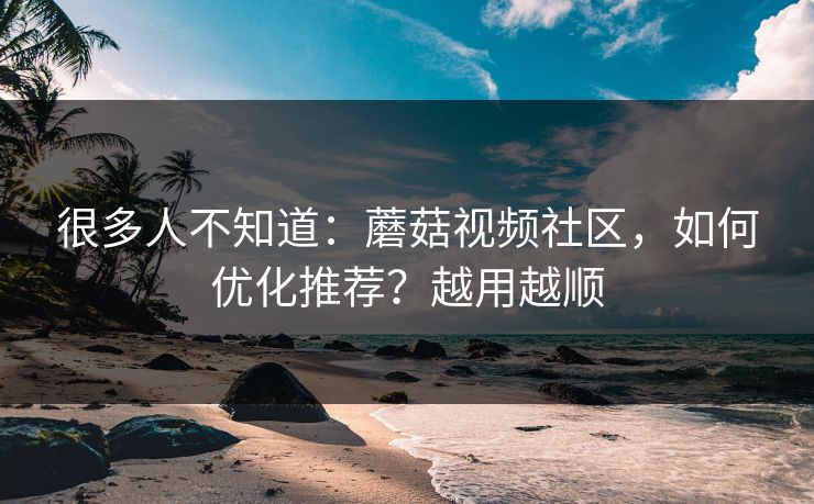 很多人不知道：蘑菇视频社区，如何优化推荐？越用越顺