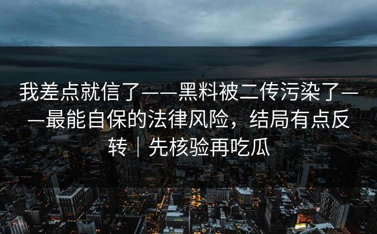 我差点就信了——黑料被二传污染了——最能自保的法律风险，结局有点反转｜先核验再吃瓜