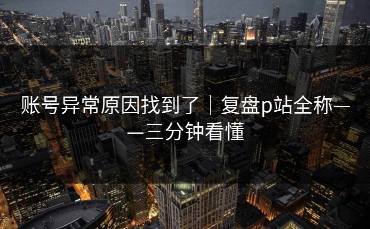 账号异常原因找到了｜复盘p站全称——三分钟看懂