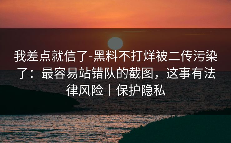 我差点就信了-黑料不打烊被二传污染了：最容易站错队的截图，这事有法律风险｜保护隐私