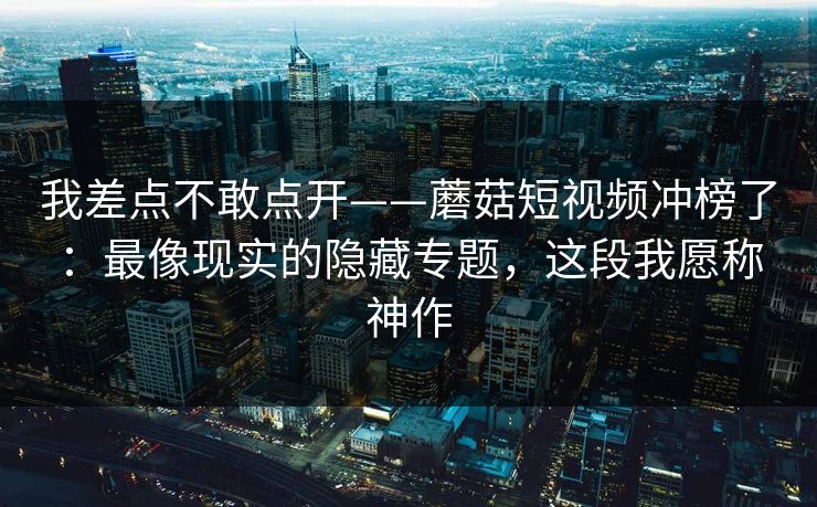 我差点不敢点开——蘑菇短视频冲榜了：最像现实的隐藏专题，这段我愿称神作