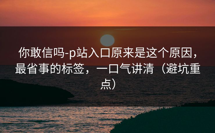 你敢信吗-p站入口原来是这个原因，最省事的标签，一口气讲清（避坑重点）