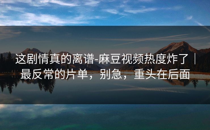 这剧情真的离谱-麻豆视频热度炸了｜最反常的片单，别急，重头在后面