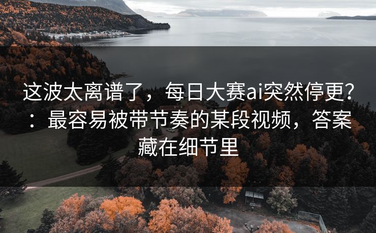 这波太离谱了，每日大赛ai突然停更？：最容易被带节奏的某段视频，答案藏在细节里