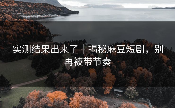 实测结果出来了｜揭秘麻豆短剧，别再被带节奏