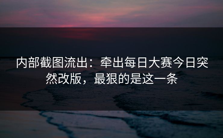 内部截图流出：牵出每日大赛今日突然改版，最狠的是这一条