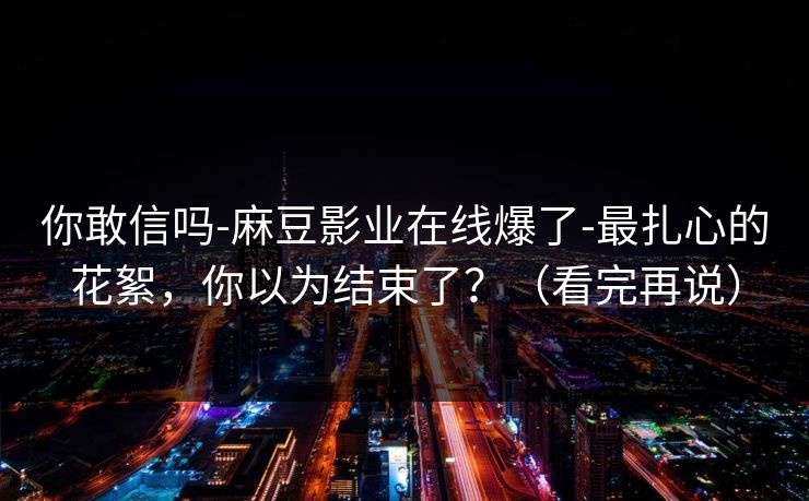 你敢信吗-麻豆影业在线爆了-最扎心的花絮，你以为结束了？（看完再说）
