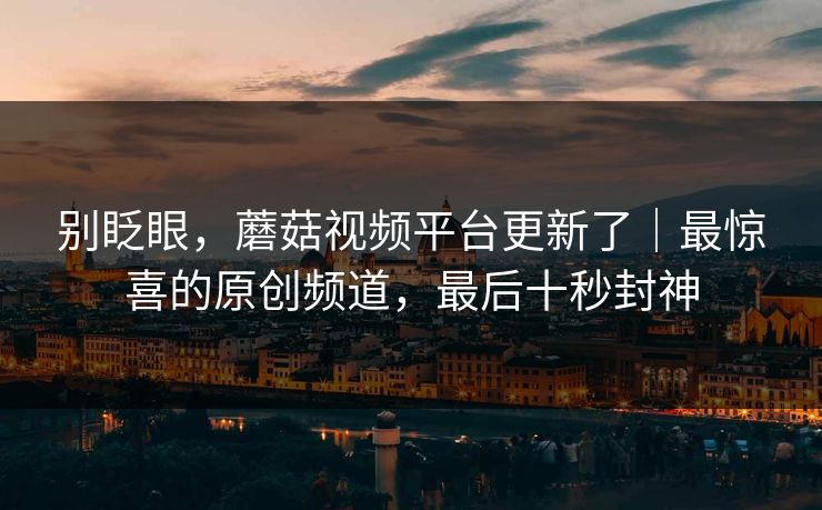 别眨眼，蘑菇视频平台更新了｜最惊喜的原创频道，最后十秒封神