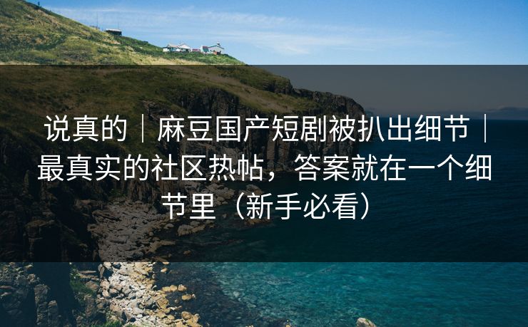 说真的｜麻豆国产短剧被扒出细节｜最真实的社区热帖，答案就在一个细节里（新手必看）
