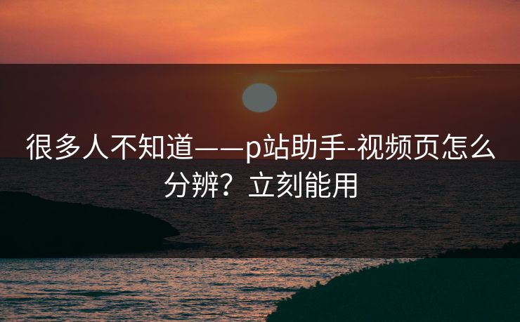 很多人不知道——p站助手-视频页怎么分辨？立刻能用