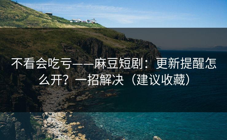 不看会吃亏——麻豆短剧：更新提醒怎么开？一招解决（建议收藏）
