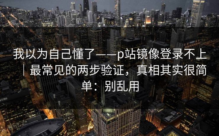 我以为自己懂了——p站镜像登录不上｜最常见的两步验证，真相其实很简单：别乱用