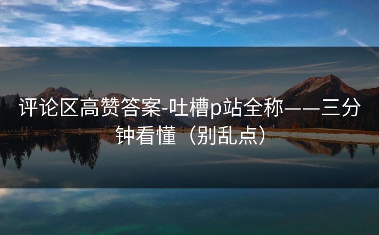 评论区高赞答案-吐槽p站全称——三分钟看懂（别乱点）