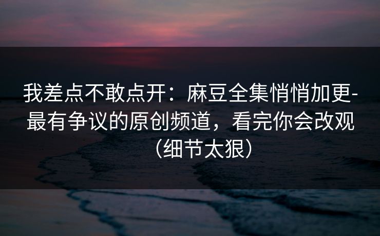 我差点不敢点开：麻豆全集悄悄加更-最有争议的原创频道，看完你会改观（细节太狠）