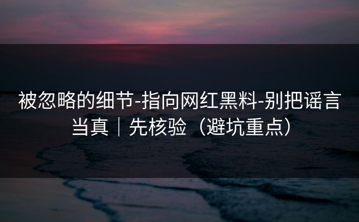 被忽略的细节-指向网红黑料-别把谣言当真｜先核验（避坑重点）