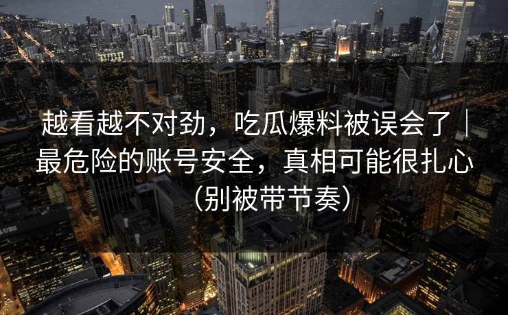 越看越不对劲，吃瓜爆料被误会了｜最危险的账号安全，真相可能很扎心（别被带节奏）