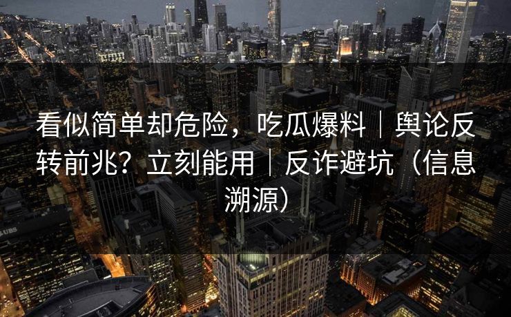 看似简单却危险，吃瓜爆料｜舆论反转前兆？立刻能用｜反诈避坑（信息溯源）