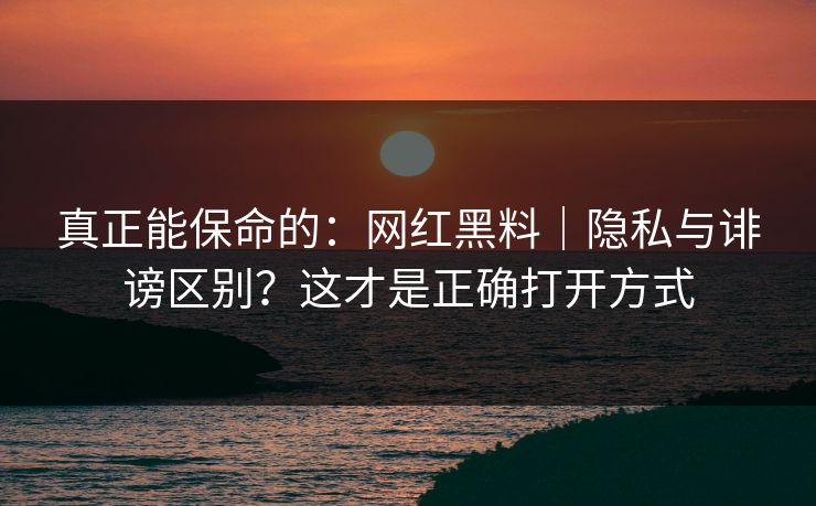 真正能保命的：网红黑料｜隐私与诽谤区别？这才是正确打开方式