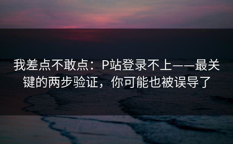 我差点不敢点：P站登录不上——最关键的两步验证，你可能也被误导了