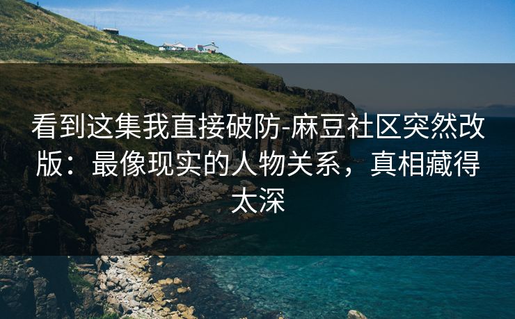 看到这集我直接破防-麻豆社区突然改版：最像现实的人物关系，真相藏得太深