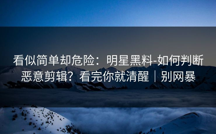 看似简单却危险：明星黑料-如何判断恶意剪辑？看完你就清醒｜别网暴