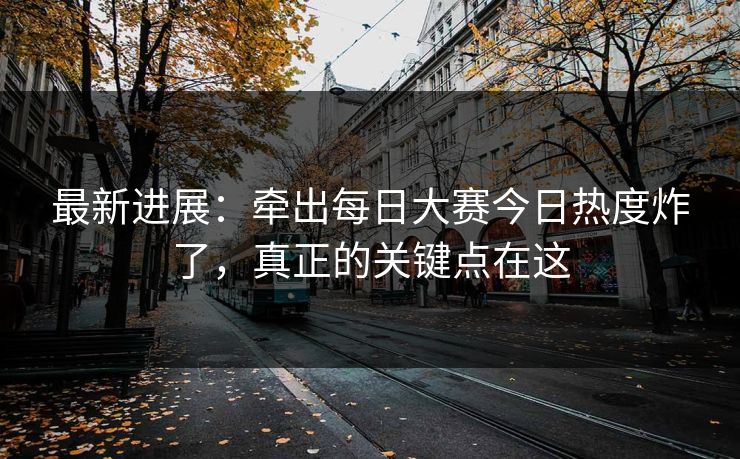 最新进展：牵出每日大赛今日热度炸了，真正的关键点在这