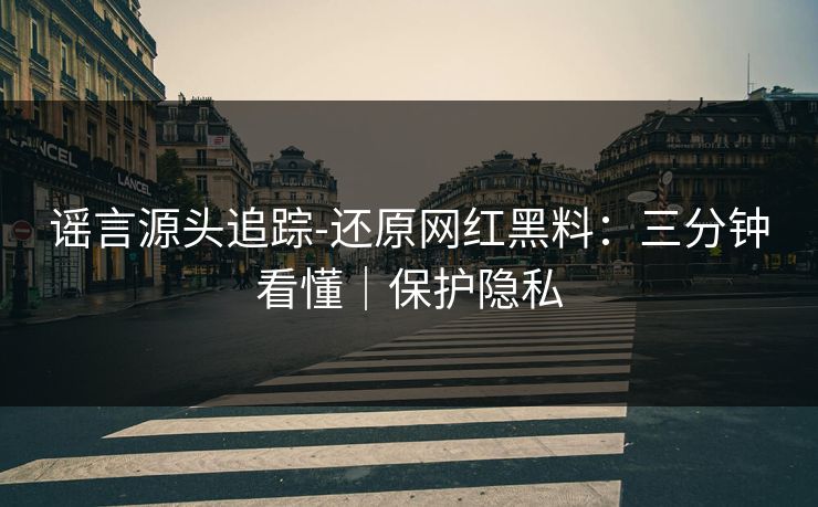 谣言源头追踪-还原网红黑料：三分钟看懂｜保护隐私