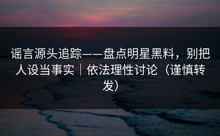 谣言源头追踪——盘点明星黑料，别把人设当事实｜依法理性讨论（谨慎转发）