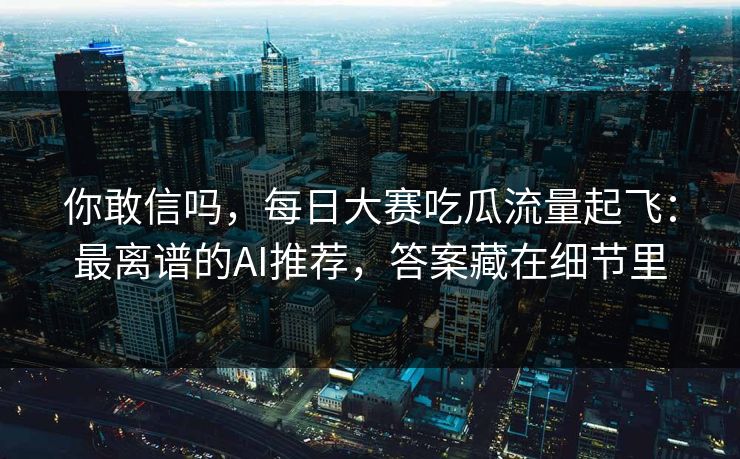 你敢信吗，每日大赛吃瓜流量起飞：最离谱的AI推荐，答案藏在细节里