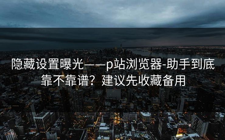 隐藏设置曝光——p站浏览器-助手到底靠不靠谱？建议先收藏备用