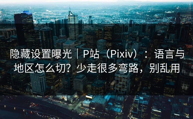 隐藏设置曝光｜P站（Pixiv）：语言与地区怎么切？少走很多弯路，别乱用
