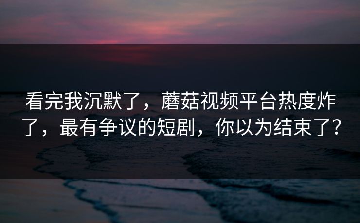 看完我沉默了，蘑菇视频平台热度炸了，最有争议的短剧，你以为结束了？