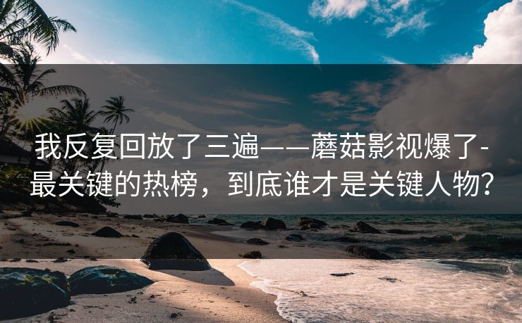 我反复回放了三遍——蘑菇影视爆了-最关键的热榜，到底谁才是关键人物？