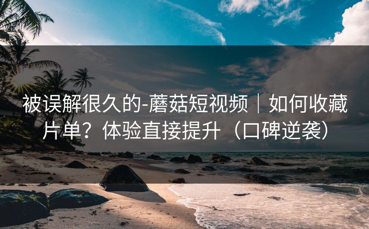 被误解很久的-蘑菇短视频｜如何收藏片单？体验直接提升（口碑逆袭）