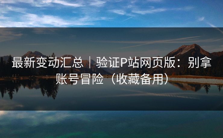 最新变动汇总｜验证P站网页版：别拿账号冒险（收藏备用）