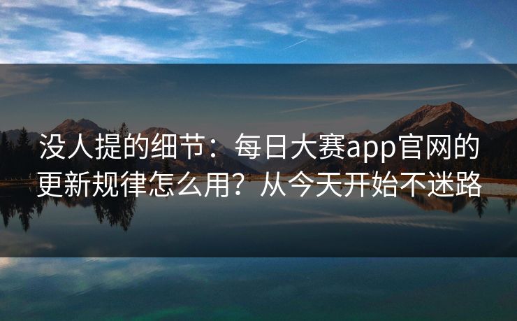 没人提的细节：每日大赛app官网的更新规律怎么用？从今天开始不迷路
