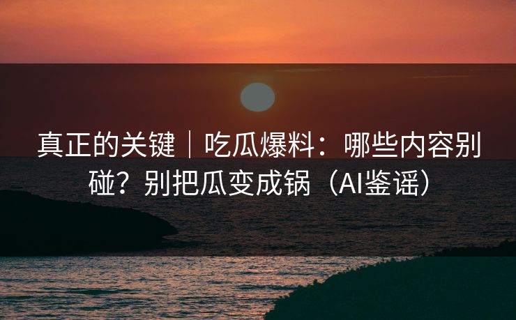 真正的关键｜吃瓜爆料：哪些内容别碰？别把瓜变成锅（AI鉴谣）