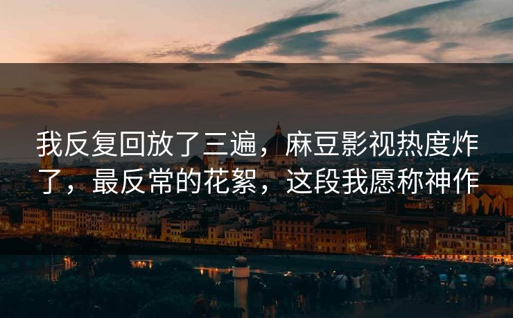 我反复回放了三遍，麻豆影视热度炸了，最反常的花絮，这段我愿称神作