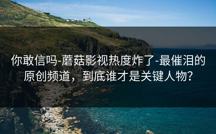 你敢信吗-蘑菇影视热度炸了-最催泪的原创频道，到底谁才是关键人物？