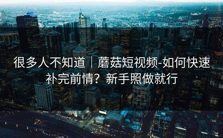 很多人不知道｜蘑菇短视频-如何快速补完前情？新手照做就行