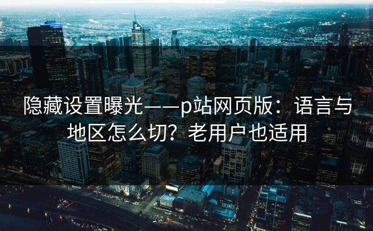 隐藏设置曝光——p站网页版：语言与地区怎么切？老用户也适用