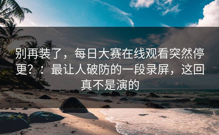 别再装了，每日大赛在线观看突然停更？：最让人破防的一段录屏，这回真不是演的