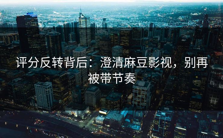 评分反转背后：澄清麻豆影视，别再被带节奏