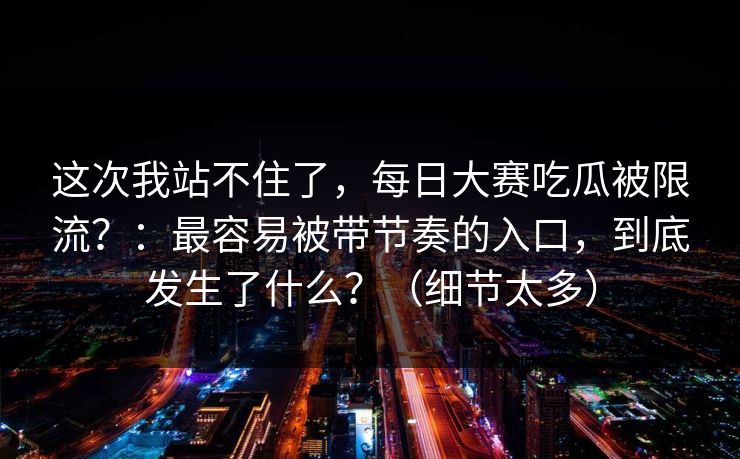 这次我站不住了，每日大赛吃瓜被限流？：最容易被带节奏的入口，到底发生了什么？（细节太多）