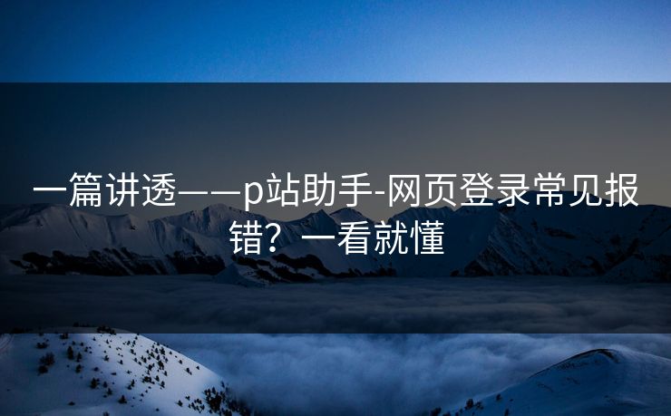一篇讲透——p站助手-网页登录常见报错？一看就懂