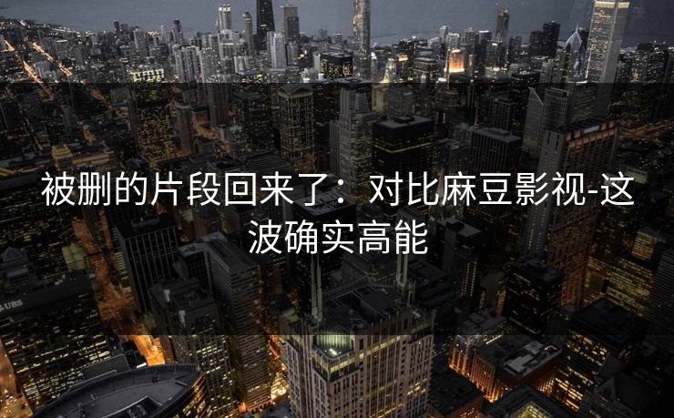 被删的片段回来了：对比麻豆影视-这波确实高能